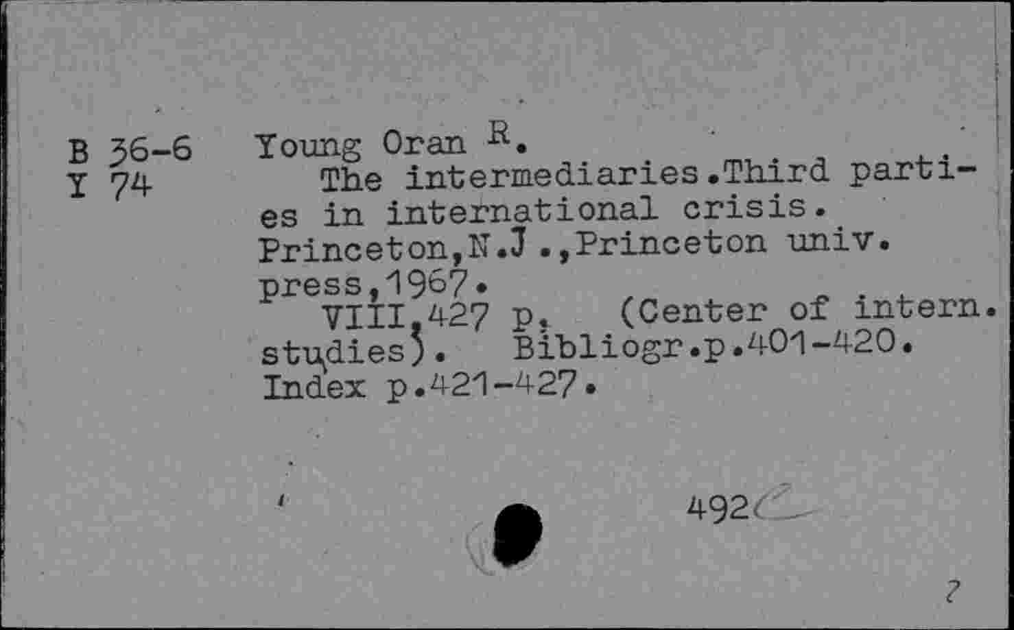 ﻿B J6-6
I 74
Young Oran
The intermediaries.Third parties in international crisis. Princeton,N.J.»Princeton univ. press,1967.	z	.
VIII,427 p.	(Center of intern,
studies’.	Bibliogr.p.401-420.
Index p.421-427»
492
?